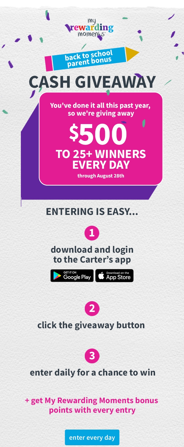 my rewarding moments™ | back to school parent bonus | CASH GIVEAWAY | You’ve done it all this past year, so we’re giving away | $500 | TO 25+ WINNERS EVERY DAY | through August 28th | ENTERING IS EASY... | 1 | download and login to the Carter’s app | 2 | click the giveaway button | 3 | enter daily for a chance to win | + get My Rewarding Moments bonus points with every entry | enter everyday