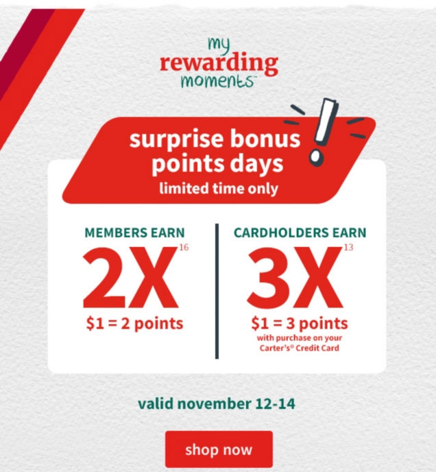 my | rewarding | moments™ | surprise bonus | points days | limited time only | MEMBERS EARN | 2X¹⁶ | $1 = 2 points | CARDHOLDERS EARN | 3X¹³ | $1 = 3 points | with purchase on your | Carter’s® Credit Card | valid november 12‐14 | shop now
