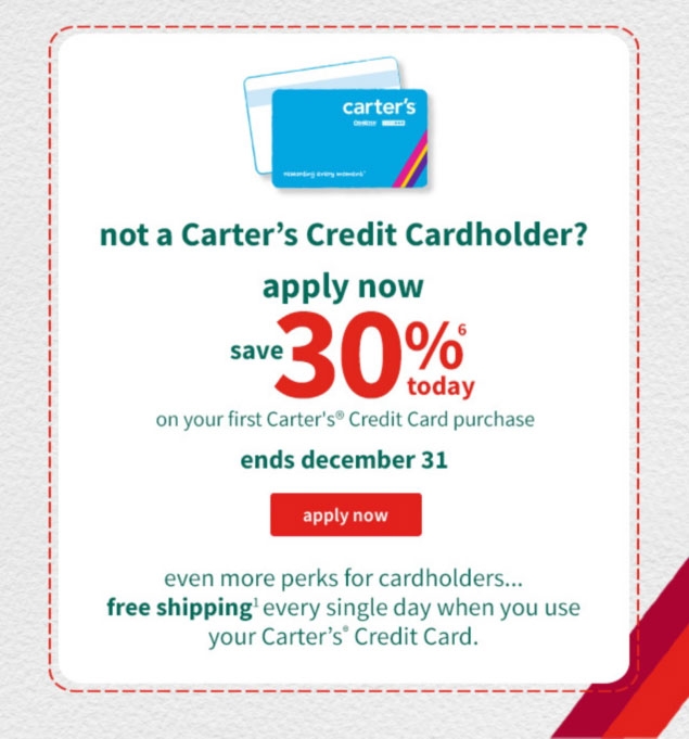 not a Carter’s Credit Cardholder? | apply now | save 30%⁶ | today | on your first Carter’s® Credit Card purchase | ends december 31 | apply now | even more perks for cardholders... | free shipping¹ every single day when you use | your Carter’s® Credit Card.
