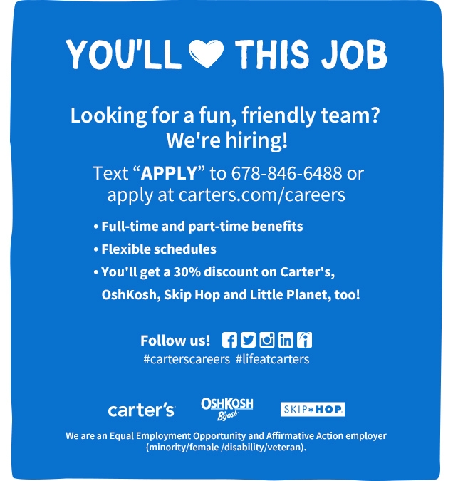 YOU'LL 🤍 THIS JOB | Looking for a fun, friendly team? We're hiring! | Text APPLY to 678-846-6488 or apply at carters.com/careers | Full-time and part-time benefits | Flexible schedules | You'll get a 30% discount on Carter's, Oshkosh, Skip Hop and Little Planet, too! | Follow us! #carterscareers #lifeatcarters | We are an Equal Employment Opportunity and Affirmative Action employer (minority/female/disability/veteran).