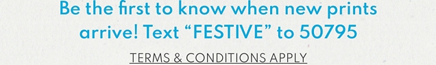Be the first to know when new prints arrive! Text "FESTIVE" to 50795 | TERMS & CONDITIONS APPLY