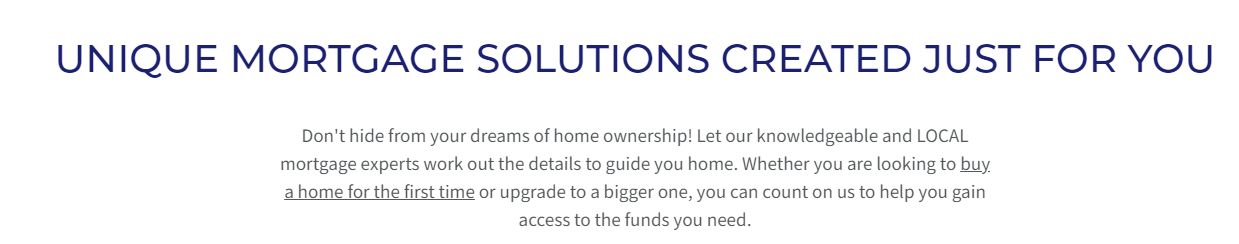 Caption: Unique mortgage solutions created just for you. Don't hide from your dreams of home ownership! Let our knowledgable and LOCAL mortgage experts work out the details to guide you home. Whether you are looking to buy a home for the first time or upgrade to a bigger one, you can count on us to help you gain access to the funds you need.