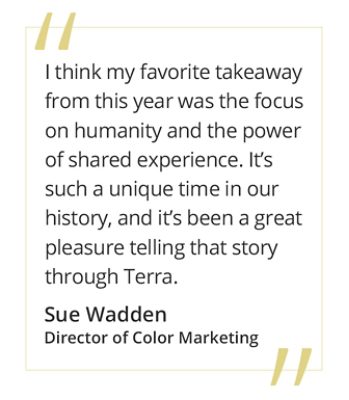 "I think my favorite takeaway from this year was the focus on humanity and the power of shared experience. It's such a unique time in our history, and it's been a great pleasure telling that story through Terra." - Sue Wadden, Director of Color Marketing.