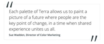 quote by Sue Wadden, director of color marketing "each palette of Terra allows us to paint a picture of a future where people are the key point of change, in a time when shared experience unites us all".