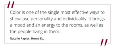 Quote from Natalie Papier, Home Ec "Color is one of the single most effective ways to showcase personality and individuality. It brings a mood and an energy to the rooms, as well as the people living in them."