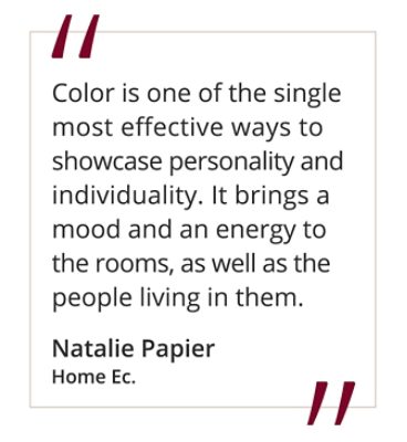 Quote from Natalie Papier, Home Ec "Color is one of the single most effective ways to showcase personality and individuality. It brings a mood and an energy to the rooms, as well as the people living in them."