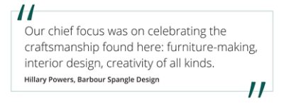 Quote from Hillary Powers, Barbour Spangle Design "Our chief focus was on celebrating the craftsmanship found here: furniture-making, interior design, creativity of all kinds.