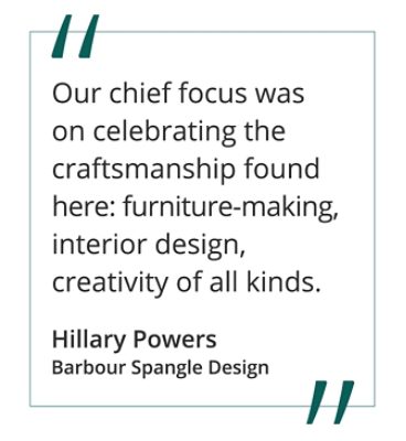 Quote from Hillary Powers, Barbour Spangle Design "Our chief focus was on celebrating the craftsmanship found here: furniture-making, interior design, creativity of all kinds.