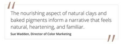 Quote from Sue Wadden, director of color marketing "The nourishing aspect of natural clays and baked pigments inform a narrative that feels natural, heartening, and familiar. 