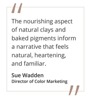 Quote from Sue Wadden, director of color marketing "The nourishing aspect of natural clays and baked pigments inform a narrative that feels natural, heartening, and familiar. 