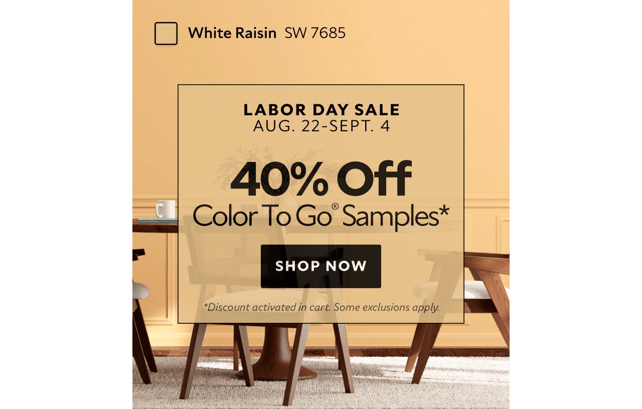 Labor Day Sale. Aug. 22-Sept. 4. 40% OFF Color To Go® Samples. Shop Now. *Discount activated in cart. Some exclusions apply.