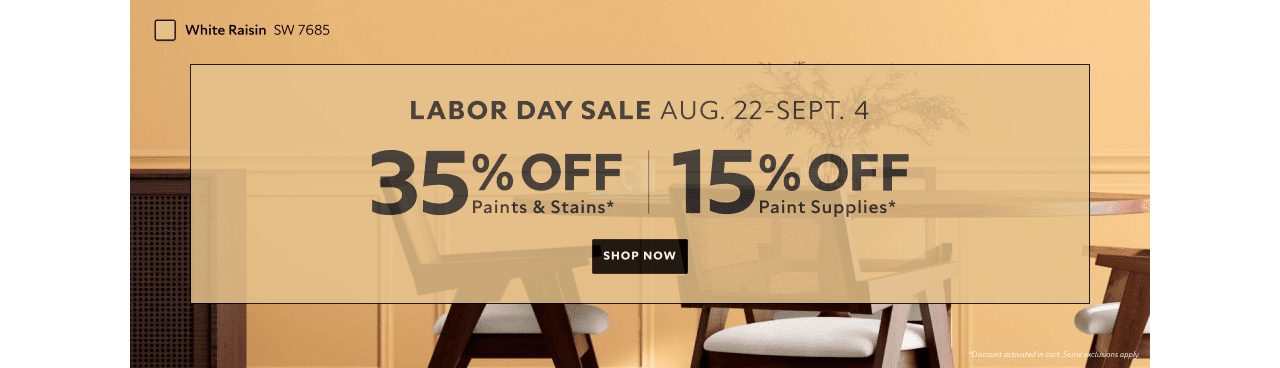 Labor Day Sale. Aug. 22-Sept. 4. 35% OFF Paints & Stains, 15% OFF Paint Supplies. Shop Now. *Discount activated in cart. Some exclusions apply.
