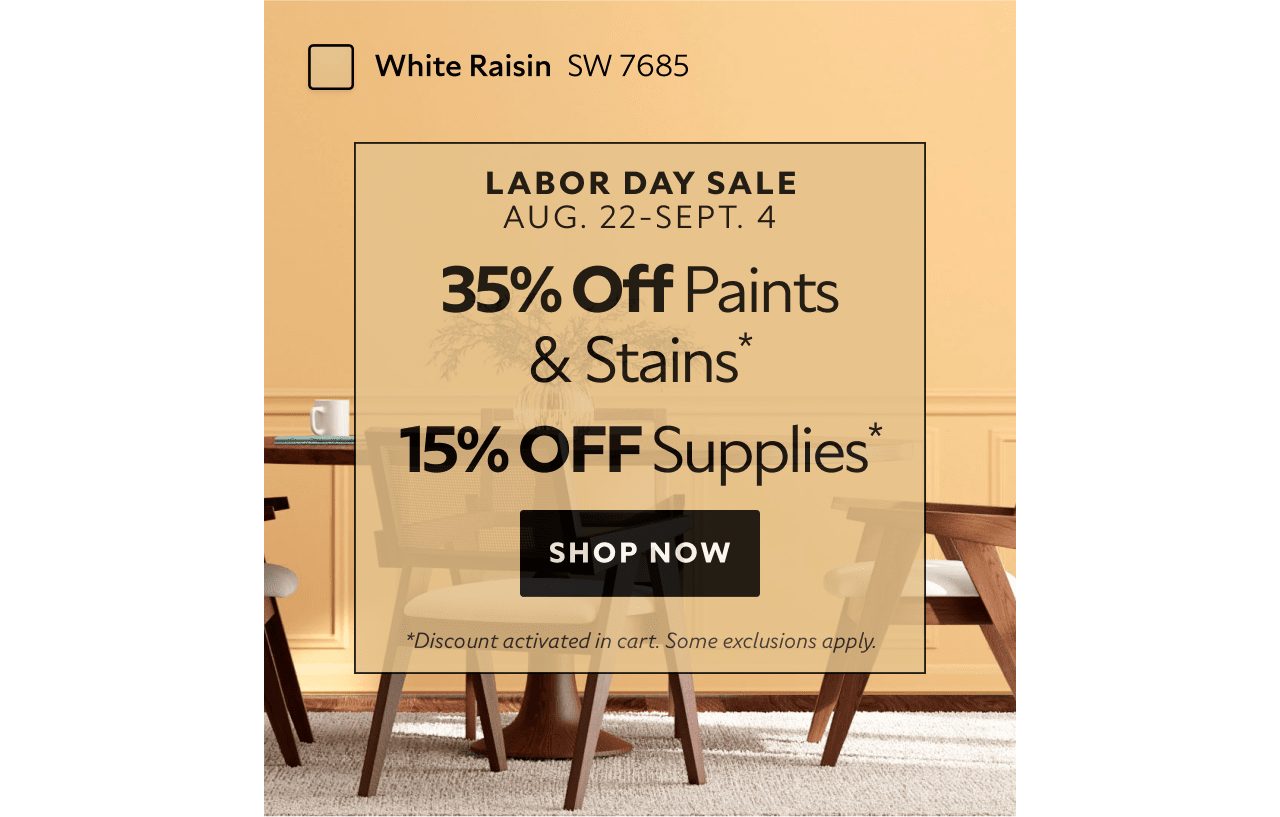 Labor Day Sale. Aug. 22-Sept. 4. 35% OFF Paints & Stains, 15% OFF Paint Supplies. Shop Now. *Discount activated in cart. Some exclusions apply.