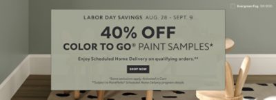 Labor Day Savings Aug. 28 - Sept. 9. 40% OFF Color To Go® Paint Samples. Enjoy Scheduled Home Delivery on Qualifying Orders. Shop Now. *Some exclusions appy. Activated in cart. **Subject to PaintPerks® Scheduled Home Delivery program details.