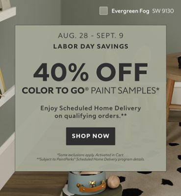 Labor Day Savings Aug. 28 - Sept. 9. 40% OFF Color To Go® Paint Samples. Enjoy Scheduled Home Delivery on Qualifying Orders. Shop Now. *Some exclusions appy. Activated in cart. **Subject to PaintPerks® Scheduled Home Delivery program details.
