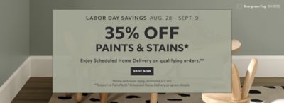 Labor Day Savings Aug. 28 - Sept. 9. 35% OFF Paints & Stains. Enjoy Scheduled Home Delivery on Qualifying Orders. Shop Now. *Some exclusions appy. Activated in cart. **Subject to PaintPerks® Scheduled Home Delivery program details.