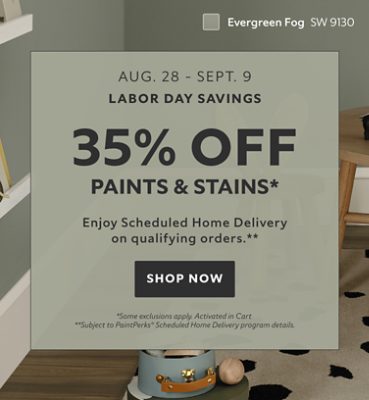 Labor Day Savings Aug. 28 - Sept. 9. 35% OFF Paints & Stains. Enjoy Scheduled Home Delivery on Qualifying Orders. Shop Now. *Some exclusions appy. Activated in cart. **Subject to PaintPerks® Scheduled Home Delivery program details.