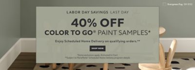 Labor Day Savings Last Day. 40% OFF Color To Go® Paint Samples. Enjoy Scheduled Home Delivery on Qualifying Orders. Shop Now. *Some exclusions appy. Activated in cart. **Subject to PaintPerks® Scheduled Home Delivery program details.