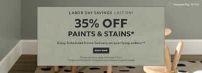 Labor Day Savings Last Day. 35% OFF Paints & Stains. Enjoy Scheduled Home Delivery on Qualifying Orders. Shop Now. *Some exclusions appy. Activated in cart. **Subject to PaintPerks® Scheduled Home Delivery program details.