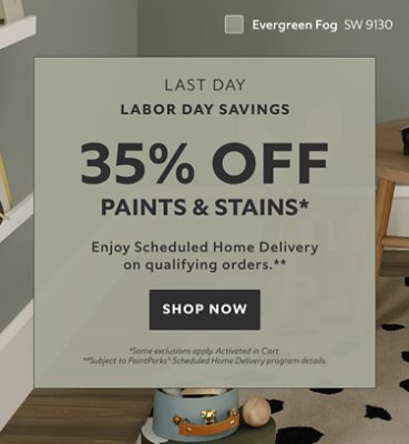 Labor Day Savings Last Day. 35% OFF Paints & Stains. Enjoy Scheduled Home Delivery on Qualifying Orders. Shop Now. *Some exclusions appy. Activated in cart. **Subject to PaintPerks® Scheduled Home Delivery program details.
