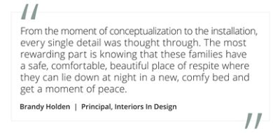 Graphic featuring the quote “From the moment of conceptualization to the installation, every single detail was thought through. The most rewarding part is knowing that these families have a safe, comfortable, beautiful place of respite where they can lie down at night in a new, comfy bed and get a moment of peace” by Brandy Holden, Principal, Interiors In Design. 