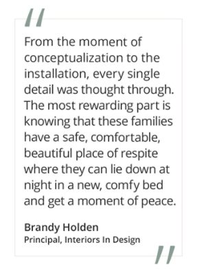 Graphic featuring the quote “From the moment of conceptualization to the installation, every single detail was thought through. The most rewarding part is knowing that these families have a safe, comfortable, beautiful place of respite where they can lie down at night in a new, comfy bed and get a moment of peace” by Brandy Holden, Principal, Interiors In Design. 