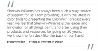 Graphic featuring the quote “Sherwin-Williams has always been such a huge source of support for us. From providing us with the latest in color tools to presenting the Colormix® Forecast every year, we feel that Sherwin-Williams is the leader and innovator for all things paint, and after using their products and resources for going on 20 years, we know the fan deck like the back of our hand!” by Brandy Holden, Principal, Interiors In Design.