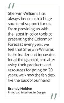 Graphic featuring the quote “Sherwin-Williams has always been such a huge source of support for us. From providing us with the latest in color tools to presenting the Colormix® Forecast every year, we feel that Sherwin-Williams is the leader and innovator for all things paint, and after using their products and resources for going on 20 years, we know the fan deck like the back of our hand!” by Brandy Holden, Principal, Interiors In Design.