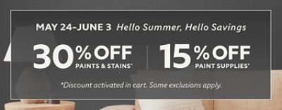 May 24-June 3. Hello Summer, Hello Savings. 30% off Paints & Stains* 15% off Paint Supplies* *Discount activated in cart. Some exclusions apply.