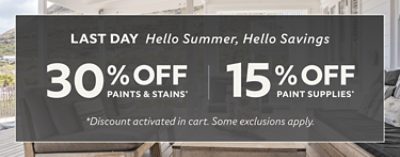 Last Day. Hello Summer, Hello Savings. 30% off Paints & Stains* 15% off Paint Supplies* *Discount activated in cart. Some exclusions apply.