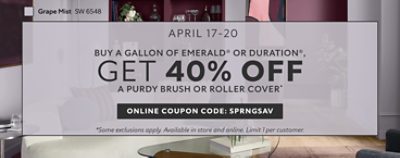 April 17-20. Buy a Gallon of Emerald® or Duration®, Get 40% OFF a Purdy Brush or Roller Cover. Online Coupon Code: SPRNGSAV. *Some exclusions apply. Available in store and online. Limit 1 per customer.