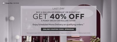 Last Day. Buy a Gallon of Emerald® or Duration®, Get 40% OFF a Purdy Brush or Roller Cover. Enjoy Scheduled Home Delivery on Qualyfying Orders. Online Coupon Code: SPRNGSAV. *Some exclusions apply. Available in store and online. Limit 1 per customer. **Subject to PaintPerks® Scheduled Home Delivery program details.