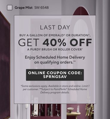 Last Day. Buy a Gallon of Emerald® or Duration®, Get 40% OFF a Purdy Brush or Roller Cover. Enjoy Scheduled Home Delivery on Qualyfying Orders. Online Coupon Code: SPRNGSAV. *Some exclusions apply. Available in store and online. Limit 1 per customer. **Subject to PaintPerks® Scheduled Home Delivery program details.