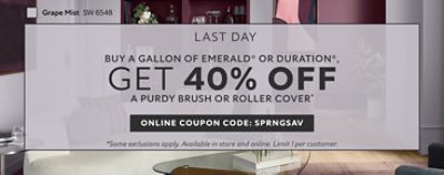 Last Day. Buy a Gallon of Emerald® or Duration®, Get 40% OFF a Purdy Brush or Roller Cover. Online Coupon Code: SPRNGSAV. *Some exclusions apply. Available in store and online. Limit 1 per customer.