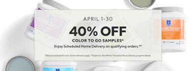 April 1-30. 40% OFF Color To Go Samples. Enjoy Scheduled Home Delivery on Qualifying Orders. *Discount activated in cart. Some exclusions apply. **Subject to PaintPerks® Scheduled Home Delivery program details.