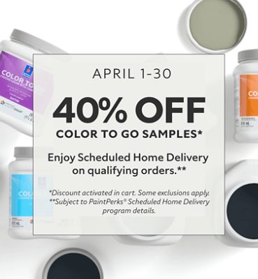 April 1-30. 40% OFF Color To Go Samples. Enjoy Scheduled Home Delivery on Qualifying Orders. *Discount activated in cart. Some exclusions apply. **Subject to PaintPerks® Scheduled Home Delivery program details.