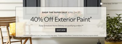 Shop the Super Sale April 24-27. 40% OFF Exterior Paint. Enjoy Scheduled Home Delivery on Qualifying Orders. Shop Now. *Discount activated in cart. Some exclusions may apply. **Subject to PaintPerks® Scheduled Home Delivery program details.