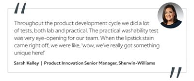 Graphic featuring the quote “Throughout the product development cycle we did a lot of tests, both lab and practical. The practical washability test was very eye-opening for our team. When the lipstick stain came right off, we were like, ‘wow, we’ve really got something unique here!’” by Sarah Kelley, Product Innovation Senior Manager at Sherwin-Williams.