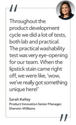 Graphic featuring the quote “Throughout the product development cycle we did a lot of tests, both lab and practical. The practical washability test was very eye-opening for our team. When the lipstick stain came right off, we were like, ‘wow, we’ve really got something unique here!’” by Sarah Kelley, Product Innovation Senior Manager at Sherwin-Williams.