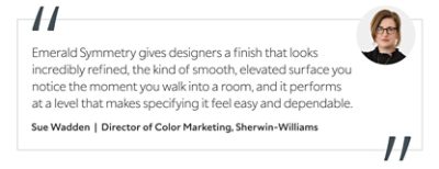 Graphic featuring the quote “Emerald Symmetry gives designers a finish that looks incredibly refined, the kind of smooth, elevated surface you notice the moment you walk into a room, and it performs at a level that makes specifying it feel easy and dependable,” by Sue Wadden, Director of Color Marketing at Sherwin-Williams.