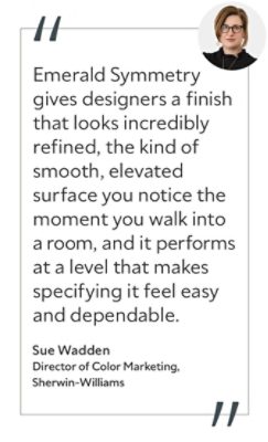 Graphic featuring the quote “Emerald Symmetry gives designers a finish that looks incredibly refined, the kind of smooth, elevated surface you notice the moment you walk into a room, and it performs at a level that makes specifying it feel easy and dependable,” by Sue Wadden, Director of Color Marketing at Sherwin-Williams.