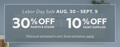 Labor Day sale. Aug. 30-Sept. 9. 30% off paints and stains* 10% off paint supplies. * Discount activated in cart. Some exclusions apply.