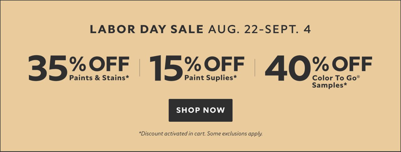 Labor Day Sale Aug. 22-Sept. 4. 35% OFF Paints & Stains, 15% OFF Paint Supplies, 40% OFF Color To Go® Samples. Shop Now. *Discount activated in cart. Some exclusions apply.