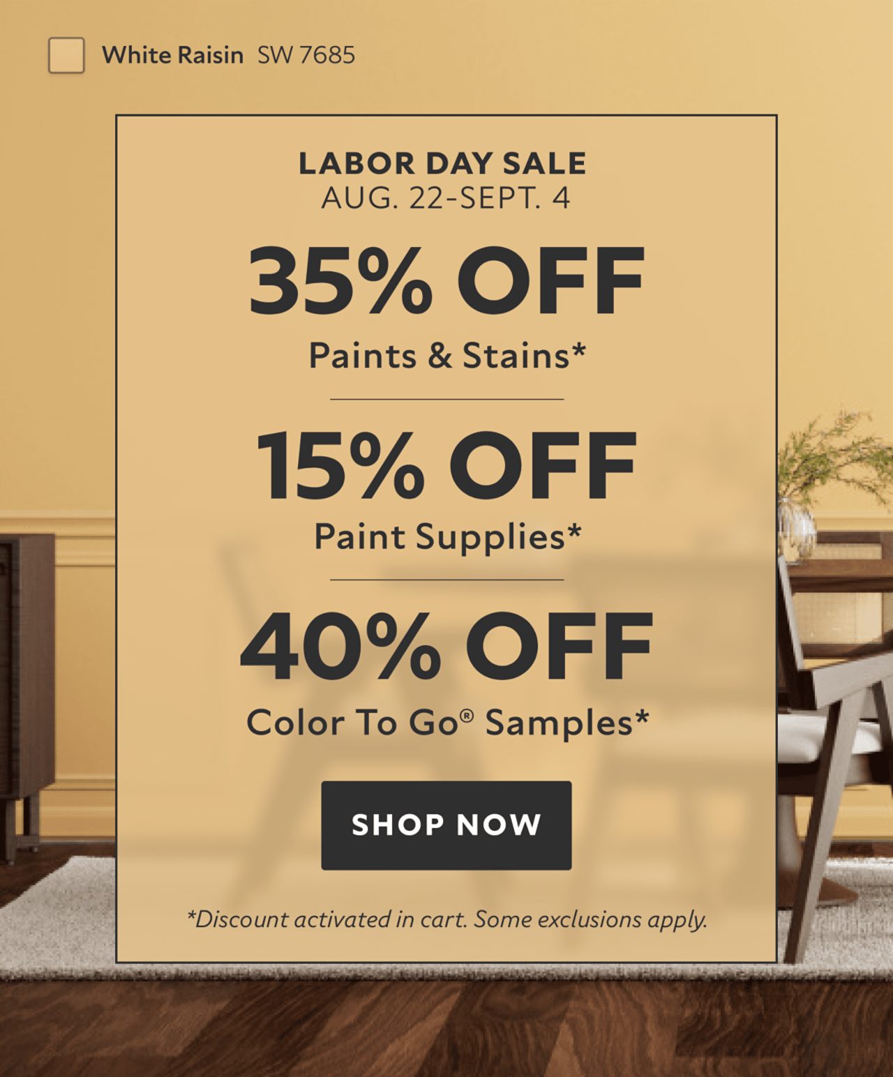 Labor Day Sale Aug. 22-Sept. 4. 35% OFF Paints & Stains, 15% OFF Paint Supplies, 40% OFF Color To Go® Samples. Shop Now. *Discount activated in cart. Some exclusions apply.