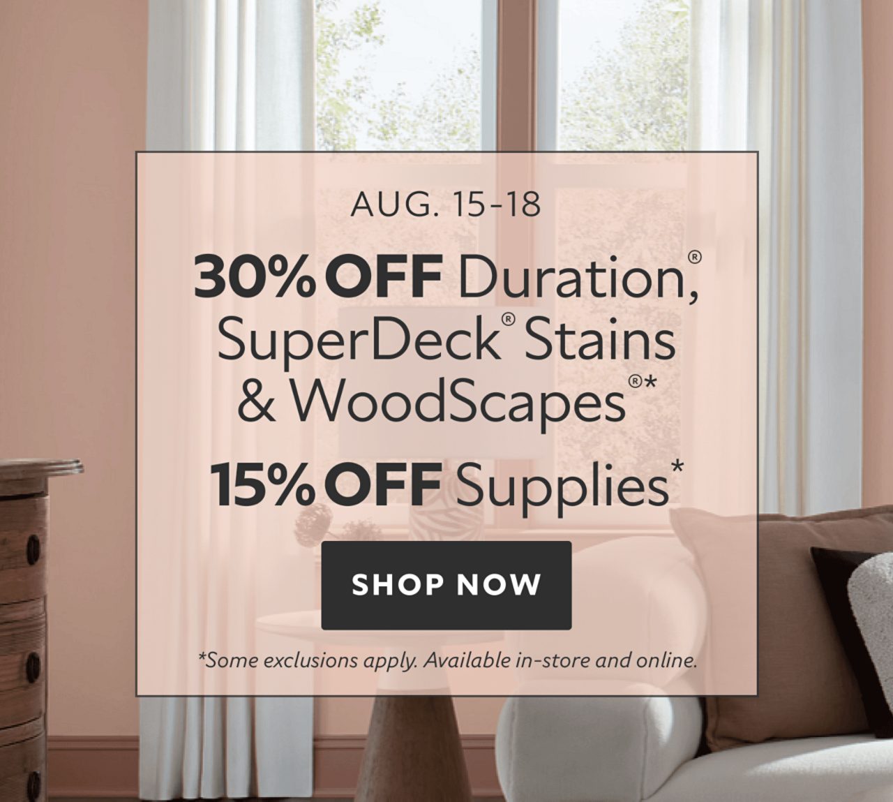 Aug. 15-18. 30% OFF Duration®, SuperDeck® Stains & WoodScapes®, 15% OFF Supplies. Shop Now. *Some exclusions apply. Available in store & online.