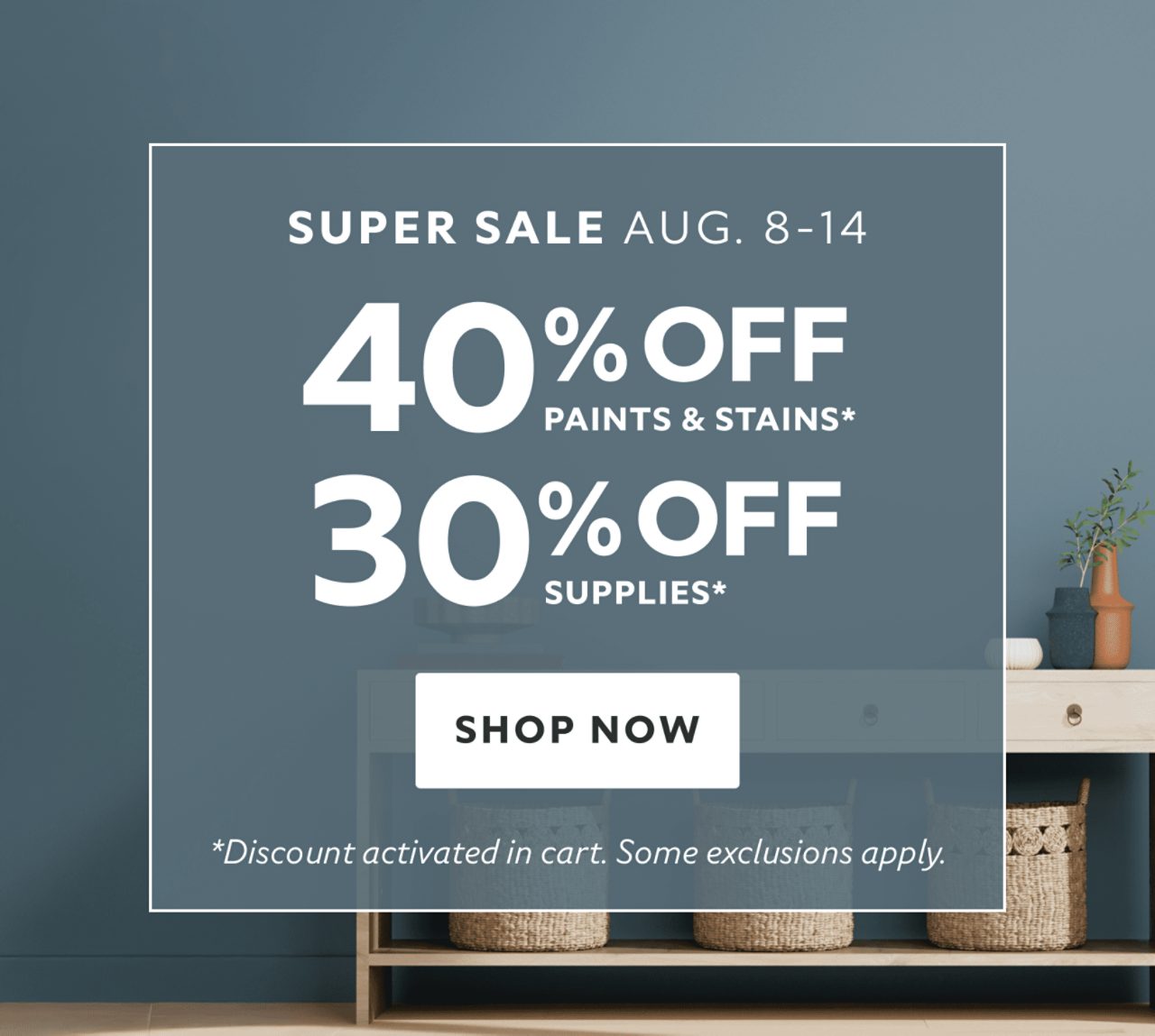 Super Sale Aug 8-14. 40% OFF Paints & Stains, 30% OFF Supplies. Shop Now. *Discount activated in cart. Some exclusions apply.