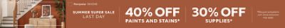 Summer Super Sale Last Day. 40% OFF Paints and Stains, 30% OFF Supplies. *Discount activated in cart. Some exclusions may apply.