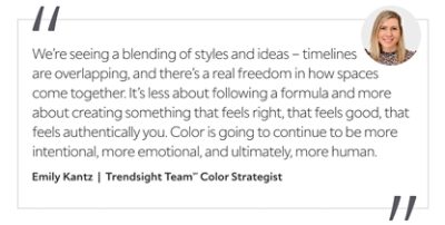 Graphic featuring the quote “We’re seeing a blending of styles and ideas – timelines are overlapping, and there’s a real freedom in how spaces come together. It’s less about following a formula and more about creating something that feels right, that feels good, that feels authentically you. Color is going to continue to be more intentional, more emotional, and ultimately, more human,” by Emily Kantz, Trendsight Team Color Strategist.