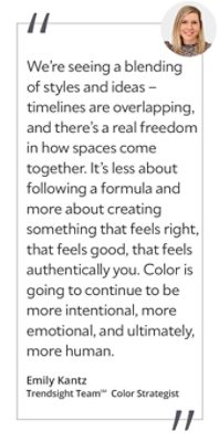 Graphic featuring the quote “We’re seeing a blending of styles and ideas – timelines are overlapping, and there’s a real freedom in how spaces come together. It’s less about following a formula and more about creating something that feels right, that feels good, that feels authentically you. Color is going to continue to be more intentional, more emotional, and ultimately, more human,” by Emily Kantz, Trendsight Team Color Strategist.