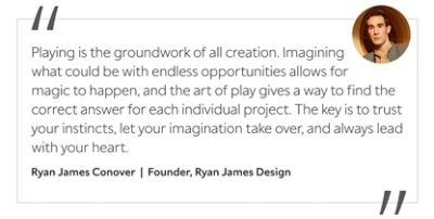 Graphic featuring the quote “Playing is the groundwork of all creation. Imagining what could be with endless opportunities allows for magic to happen, and the art of play gives a way to find the correct answer for each individual project. The key is to trust your instincts, let your imagination take over, and always lead with your heart,” by Ryan James Conover, founder of Ryan James Design.